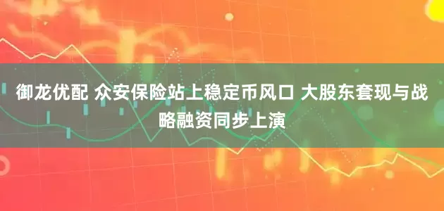 御龙优配 众安保险站上稳定币风口 大股东套现与战略融资同步上演