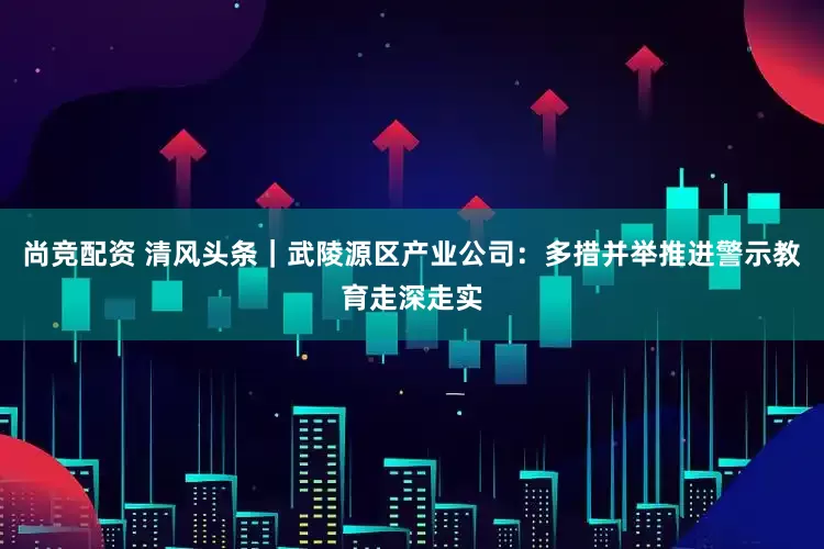 尚竞配资 清风头条｜武陵源区产业公司：多措并举推进警示教育走深走实