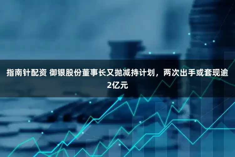 指南针配资 御银股份董事长又抛减持计划，两次出手或套现逾2亿元