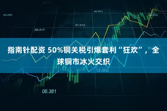 指南针配资 50%铜关税引爆套利“狂欢”，全球铜市冰火交织