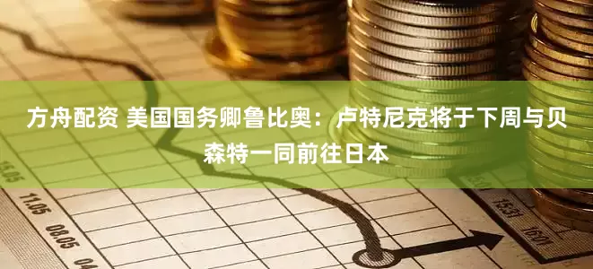 方舟配资 美国国务卿鲁比奥：卢特尼克将于下周与贝森特一同前往日本