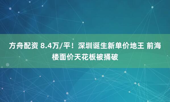 方舟配资 8.4万/平！深圳诞生新单价地王 前海楼面价天花板被捅破