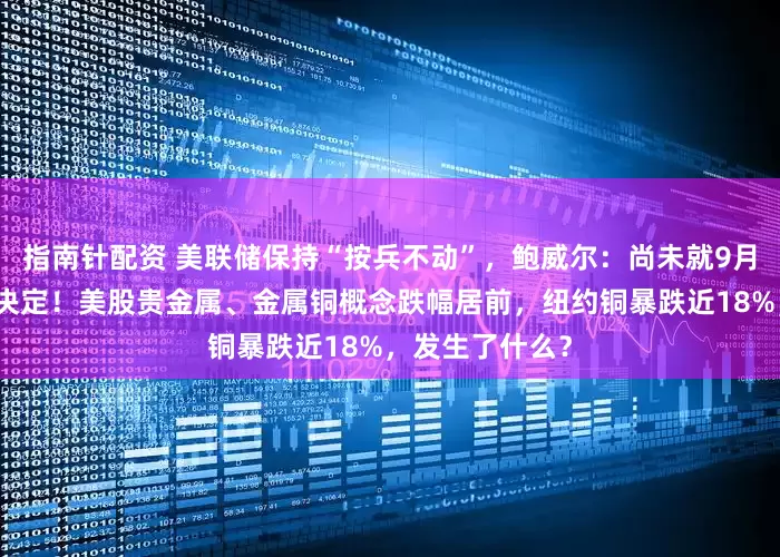 指南针配资 美联储保持“按兵不动”，鲍威尔：尚未就9月利率做出任何决定！美股贵金属、金属铜概念跌幅居前，纽约铜暴跌近18%，发生了什么？