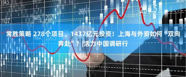 常胜策略 278个项目、1437亿元投资！上海与外资如何“双向奔赴”？|活力中国调研行