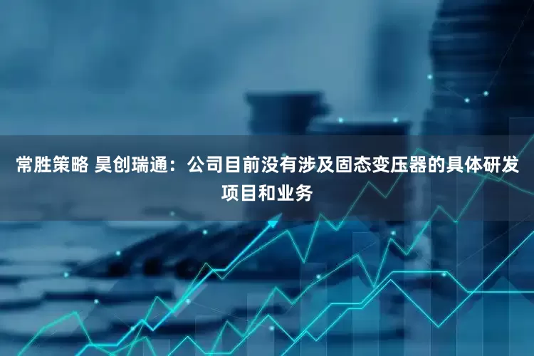 常胜策略 昊创瑞通：公司目前没有涉及固态变压器的具体研发项目和业务